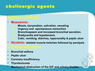 cholinergic agents
Adverse effects
• Muscarinic:
◆ Miosis, lacrymation, salivation, sweating
◆ Urgency and spontaneous micturition
◆ Bronchospasm and increased bronchial secretion.
◆ Bradycardia and hypotension.
◆ Colic, vomiting, diarrhea, hyperacidity & peptic ulcer
• Nicotinic: skeletal muscle twitches followed by paralysis
Contraindication
• Bronchial asthma
• Peptic ulcer
• Coronary insufficiency
• Thyrotoxicosis
• Mechanical obstruction of the GIT and urinary bladder
 