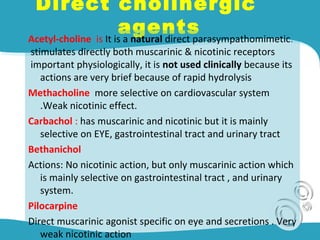 Direct cholinergic
agentsAcetyl-choline is It is a natural direct parasympathomimetic.
stimulates directly both muscarinic & nicotinic receptors
important physiologically, it is not used clinically because its
actions are very brief because of rapid hydrolysis
Methacholine more selective on cardiovascular system
.Weak nicotinic effect.
Carbachol : has muscarinic and nicotinic but it is mainly
selective on EYE, gastrointestinal tract and urinary tract
Bethanichol
Actions: No nicotinic action, but only muscarinic action which
is mainly selective on gastrointestinal tract , and urinary
system.
Pilocarpine
Direct muscarinic agonist specific on eye and secretions . Very
weak nicotinic action
 