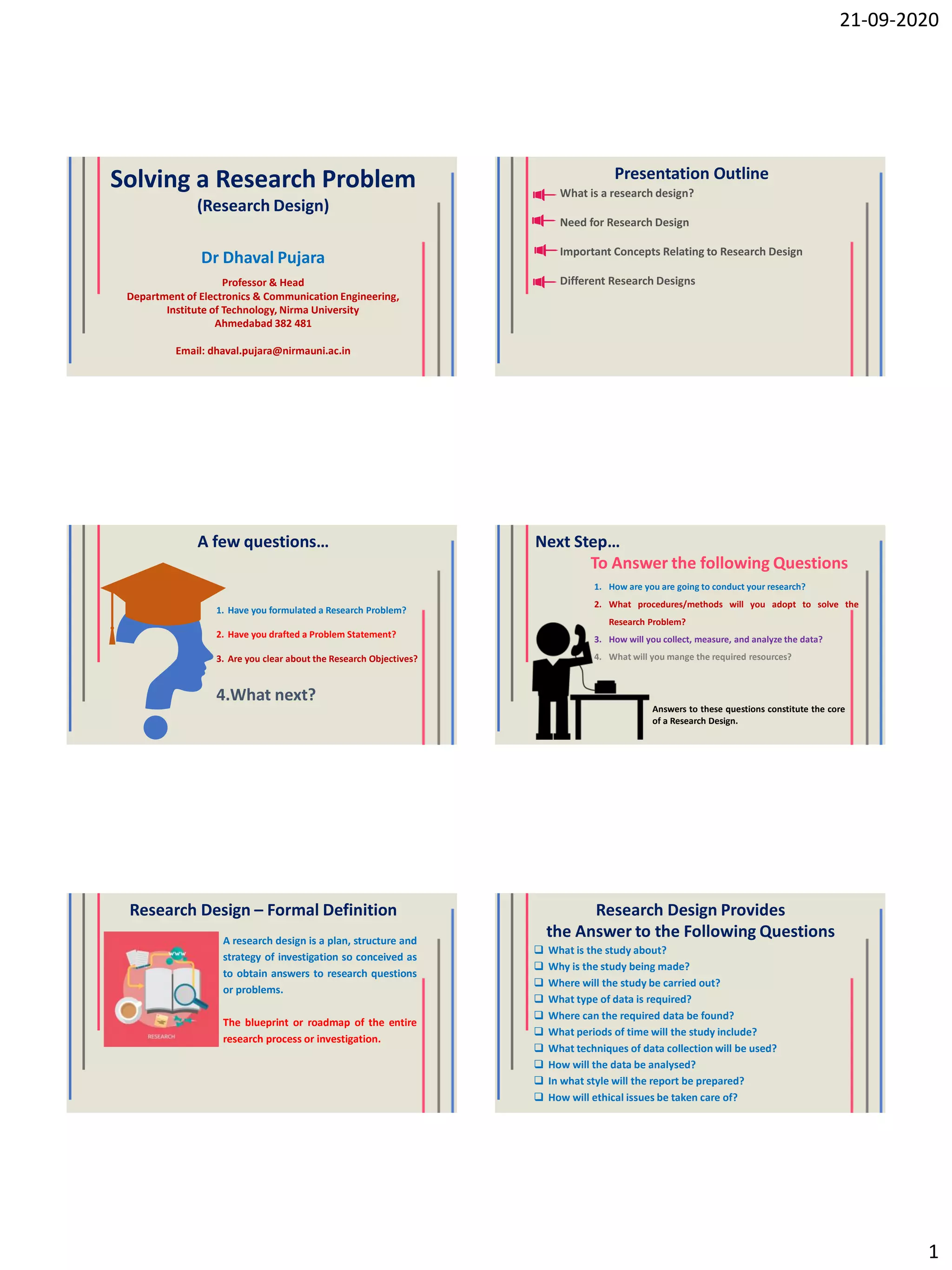 21-09-2020
1
Solving a Research Problem
(Research Design)
Dr Dhaval Pujara
Professor & Head
Department of Electronics & Communication Engineering,
Institute of Technology, Nirma University
Ahmedabad 382 481
Email: dhaval.pujara@nirmauni.ac.in
Presentation Outline
What is a research design?
Need for Research Design
Important Concepts Relating to Research Design
Different Research Designs
A few questions…
1. Have you formulated a Research Problem?
2. Have you drafted a Problem Statement?
3. Are you clear about the Research Objectives?
4.What next?
Next Step…
To Answer the following Questions
1. How are you are going to conduct your research?
2. What procedures/methods will you adopt to solve the
Research Problem?
3. How will you collect, measure, and analyze the data?
4. What will you mange the required resources?
Answers to these questions constitute the core
of a Research Design.
Research Design – Formal Definition
A research design is a plan, structure and
strategy of investigation so conceived as
to obtain answers to research questions
or problems.
The blueprint or roadmap of the entire
research process or investigation.
Research Design Provides
the Answer to the Following Questions
 What is the study about?
 Why is the study being made?
 Where will the study be carried out?
 What type of data is required?
 Where can the required data be found?
 What periods of time will the study include?
 What techniques of data collection will be used?
 How will the data be analysed?
 In what style will the report be prepared?
 How will ethical issues be taken care of?
 