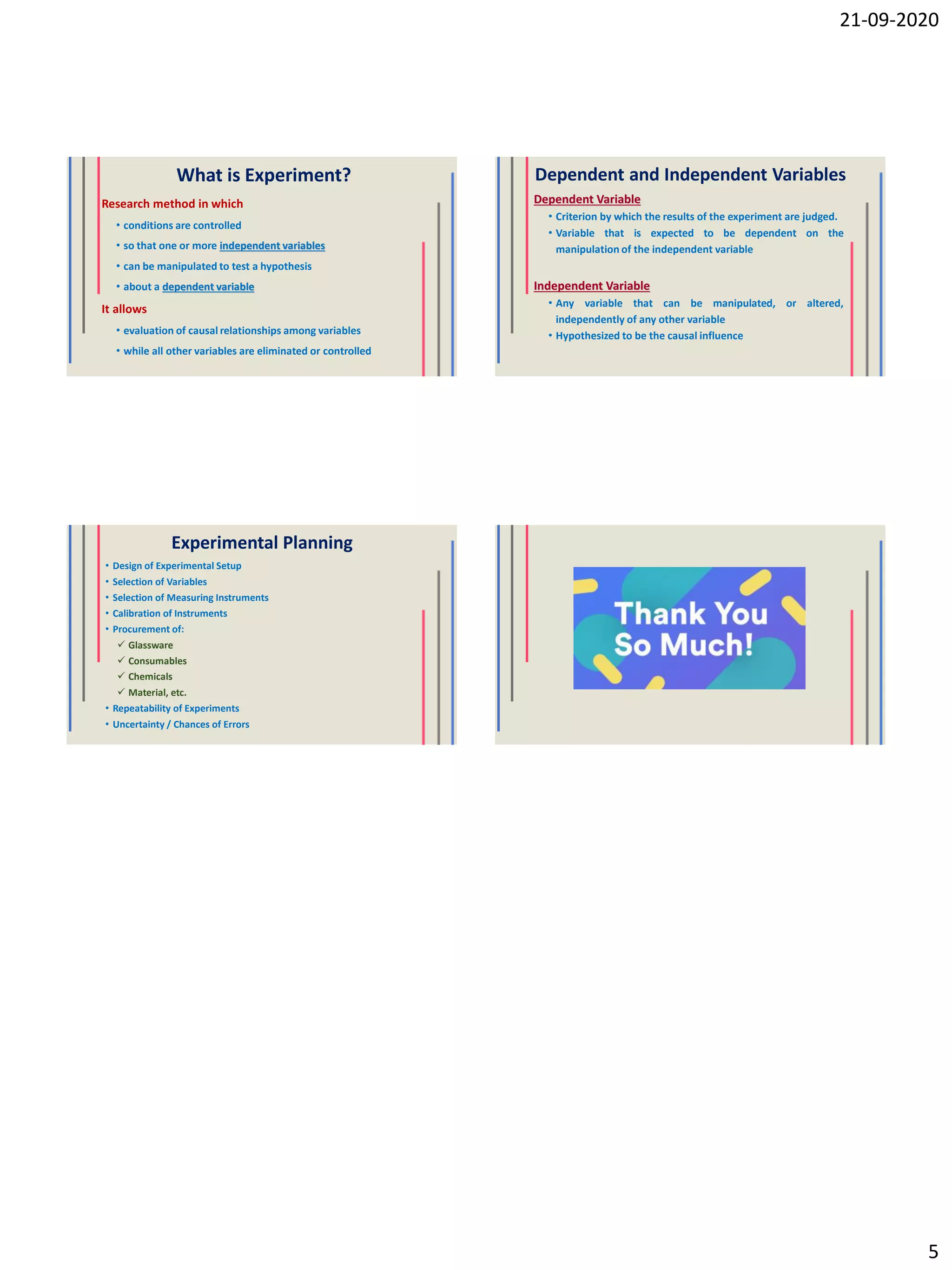 21-09-2020
5
What is Experiment?
Research method in which
• conditions are controlled
• so that one or more independent variables
• can be manipulated to test a hypothesis
• about a dependent variable
It allows
• evaluation of causal relationships among variables
• while all other variables are eliminated or controlled
Dependent and Independent Variables
Dependent Variable
• Criterion by which the results of the experiment are judged.
• Variable that is expected to be dependent on the
manipulation of the independent variable
Independent Variable
• Any variable that can be manipulated, or altered,
independently of any other variable
• Hypothesized to be the causal influence
Experimental Planning
• Design of Experimental Setup
• Selection of Variables
• Selection of Measuring Instruments
• Calibration of Instruments
• Procurement of:
 Glassware
 Consumables
 Chemicals
 Material, etc.
• Repeatability of Experiments
• Uncertainty / Chances of Errors
 
