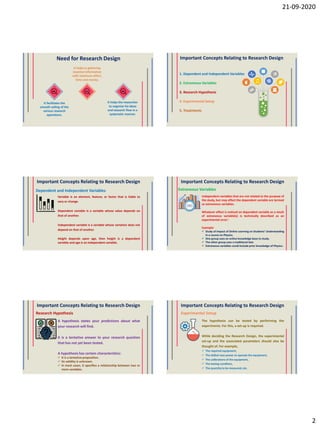 21-09-2020
2
Need for Research Design
It facilitates the
smooth sailing of the
various research
operations.
It helps the researcher
to organize his ideas
and research flow in a
systematic manner.
It helps in gathering
maximal information
with minimum effort,
time and money.
Important Concepts Relating to Research Design
1. Dependent and Independent Variables
2. Extraneous Variables
3. Research Hypothesis
4. Experimental Setup
5. Treatments
Important Concepts Relating to Research Design
Variable is an element, feature, or factor that is liable to
vary or change.
Dependent variable is a variable whose value depends on
that of another.
Independent variable is a variable whose variation does not
depend on that of another.
Height depends upon age, then height is a dependent
variable and age is an independent variable.
Dependent and Independent Variables
Important Concepts Relating to Research Design
Independent variables that are not related to the purpose of
the study, but may affect the dependent variable are termed
as extraneous variables.
Whatever effect is noticed on dependent variable as a result
of extraneous variable(s) is technically described as an
experimental error’.
Example:
 Study of Impact of Online Learning on Students’ Understanding
in a course on Physics.
 One group uses an online knowledge base to study.
 The other group uses a traditional text.
 Extraneous variables could include prior knowledge of Physics.
Extraneous Variables
Important Concepts Relating to Research Design
A hypothesis states your predictions about what
your research will find.
It is a tentative answer to your research question
that has not yet been tested.
A hypothesis has certain characteristics:
 It is a tentative proposition.
 Its validity is unknown.
 In most cases, it specifies a relationship between two or
more variables.
Research Hypothesis
Important Concepts Relating to Research Design
The hypothesis can be tested by performing the
experiments. For this, a set-up is required.
While deciding the Research Design, the experimental
set-up and the associated parameters should also be
thought of. For example,
 The required equipment,
 The skilled man power to operate the equipment,
 The calibrations of the equipment,
 The testing condition,
 The quantity to be measured, etc.
Experimental Setup
 