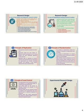 21-09-2020
4
Research Design
in case of descriptive and diagnostic research studies
 Descriptive research studies are those studies which are
concerned with describing the characteristics of a
particular individual, or of a group.
 Diagnostic research studies determine the frequency
with which something occurs or its association with
something else.
 The design in such studies should focus attention on the
following
 What the study is about and why is it being made?
 What techniques of gathering data will be adopted?
 How much material will be needed?
 Where can the required data be found?
 How to process and analyse the data?
 What would be the effective ways to report the findings?
Research Design
in case of hypothesis-testing research studies
 Hypothesis-testing research studies (generally
known as experimental studies) are those
where the researcher tests the hypotheses of
causal relationships between variables.
 This type of Research Design reduces bias and
increase reliability
 The three principles of experimental designs:
1. Principle of Replication;
2. Principle of Randomization; and the
3. Principle of Local Control
Principle of Replication
 The experiment should be repeated more than
once.
 Researchers repeat the same studies on
different research participants to see if they
produce the same statistically significant
results each time.
 Replication helps in: obtaining an accurate
estimate of the experimental error; decreasing
the experimental error, thereby increasing
precision; and obtaining a more precise
estimate of the mean treatment effect.
1 Principle of Randomization
 The principle of randomization involves the
allocation of treatment to experimental units
at random.
 The purpose of randomization is to remove
bias and other sources of extraneous variation
which are not controllable.
 When dividing research participants into the
different groups, random assignment ensures
that every participant has an equal chance of
being assigned to both the experimental group
and the control group.
 It is the basis of any valid statistical test.
2
Principle of Local Control
 The main purpose of local control is to increase
the efficiency of an experimental design by
minimizing the experimental error.
 Local control refers to the amount of
balancing, blocking and grouping of the
experimental units.
 Balancing implies that the treatments should
be assigned to the experimental units such
that the result is a balanced arrangement of
treatments.
 Blocking means that, similar experimental
units should be collected together to form a
relatively homogeneous group.
3 Experimental Research Design
 