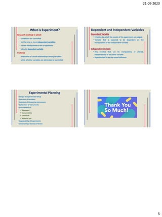 21-09-2020
5
What is Experiment?
Research method in which
• conditions are controlled
• so that one or more independent variables
• can be manipulated to test a hypothesis
• about a dependent variable
It allows
• evaluation of causal relationships among variables
• while all other variables are eliminated or controlled
Dependent and Independent Variables
Dependent Variable
• Criterion by which the results of the experiment are judged.
• Variable that is expected to be dependent on the
manipulation of the independent variable
Independent Variable
• Any variable that can be manipulated, or altered,
independently of any other variable
• Hypothesized to be the causal influence
Experimental Planning
• Design of Experimental Setup
• Selection of Variables
• Selection of Measuring Instruments
• Calibration of Instruments
• Procurement of:
 Glassware
 Consumables
 Chemicals
 Material, etc.
• Repeatability of Experiments
• Uncertainty / Chances of Errors
 