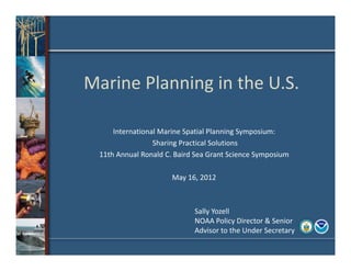 Marine Planning in the U.S.

         International Marine Spatial Planning Symposium:
                     Sharing Practical Solutions
     11th Annual Ronald C. Baird Sea Grant Science Symposium

                          May 16, 2012



                                Sally Yozell
                                NOAA Policy Director & Senior 
                                Advisor to the Under Secretary
1
 