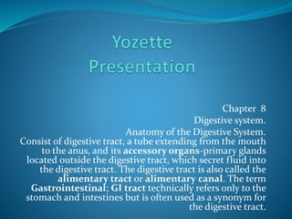 Chapter 8
Digestive system.
Anatomy of the Digestive System.
Consist of digestive tract, a tube extending from the mouth
to the anus, and its accessory organs-primary glands
located outside the digestive tract, which secret fluid into
the digestive tract. The digestive tract is also called the
alimentary tract or alimentary canal. The term
Gastrointestinal; GI tract technically refers only to the
stomach and intestines but is often used as a synonym for
the digestive tract.
 
