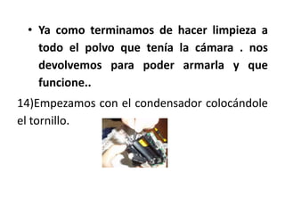 • Ya como terminamos de hacer limpieza a
   todo el polvo que tenía la cámara . nos
   devolvemos para poder armarla y que
   funcione..
14)Empezamos con el condensador colocándole
el tornillo.
 