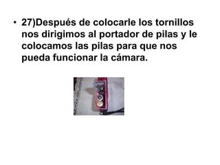 • 27)Después de colocarle los tornillos
  nos dirigimos al portador de pilas y le
  colocamos las pilas para que nos
  pueda funcionar la cámara.
 