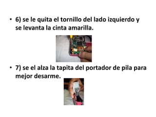 • 6) se le quita el tornillo del lado izquierdo y
  se levanta la cinta amarilla.




• 7) se el alza la tapita del portador de pila para
  mejor desarme.
 