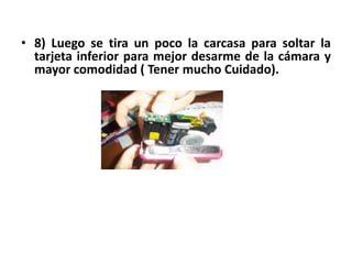 • 8) Luego se tira un poco la carcasa para soltar la
  tarjeta inferior para mejor desarme de la cámara y
  mayor comodidad ( Tener mucho Cuidado).




8) Luego se tira un poco la carcasa para soltar la tarjeta inferior.( Tener mucho
                                   Cuidado).
 