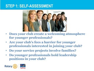 • Does your club create a welcoming atmosphere
for younger professionals?
• Are your club’s fees a barrier for younger
professionals interested in joining your club?
• Do your service projects involve families?
• Do younger professionals hold leadership
positions in your club?
STEP 1: SELF-ASSESSMENT
 