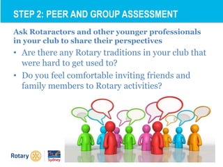 Ask Rotaractors and other younger professionals
in your club to share their perspectives
• Are there any Rotary traditions in your club that
were hard to get used to?
• Do you feel comfortable inviting friends and
family members to Rotary activities?
STEP 2: PEER AND GROUP ASSESSMENT
 