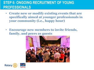 • Create new or modify existing events that are
specifically aimed at younger professionals in
your community (i.e., happy hour)
• Encourage new members to invite friends,
family, and peers as guests
STEP 6: ONGOING RECRUITMENT OF YOUNG
PROFESSIONALS
 