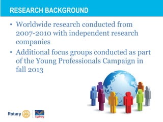 • Worldwide research conducted from
2007-2010 with independent research
companies
• Additional focus groups conducted as part
of the Young Professionals Campaign in
fall 2013
RESEARCH BACKGROUND
 