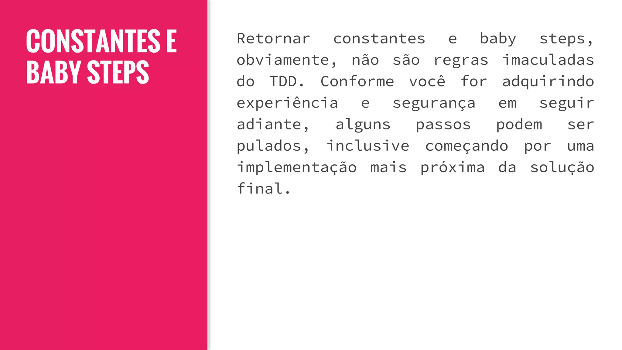 CONSTANTES E
BABY STEPS
Retornar constantes e baby steps,
obviamente, não são regras imaculadas
do TDD. Conforme você for adquirindo
experiência e segurança em seguir
adiante, alguns passos podem ser
pulados, inclusive começando por uma
implementação mais próxima da solução
final.
 