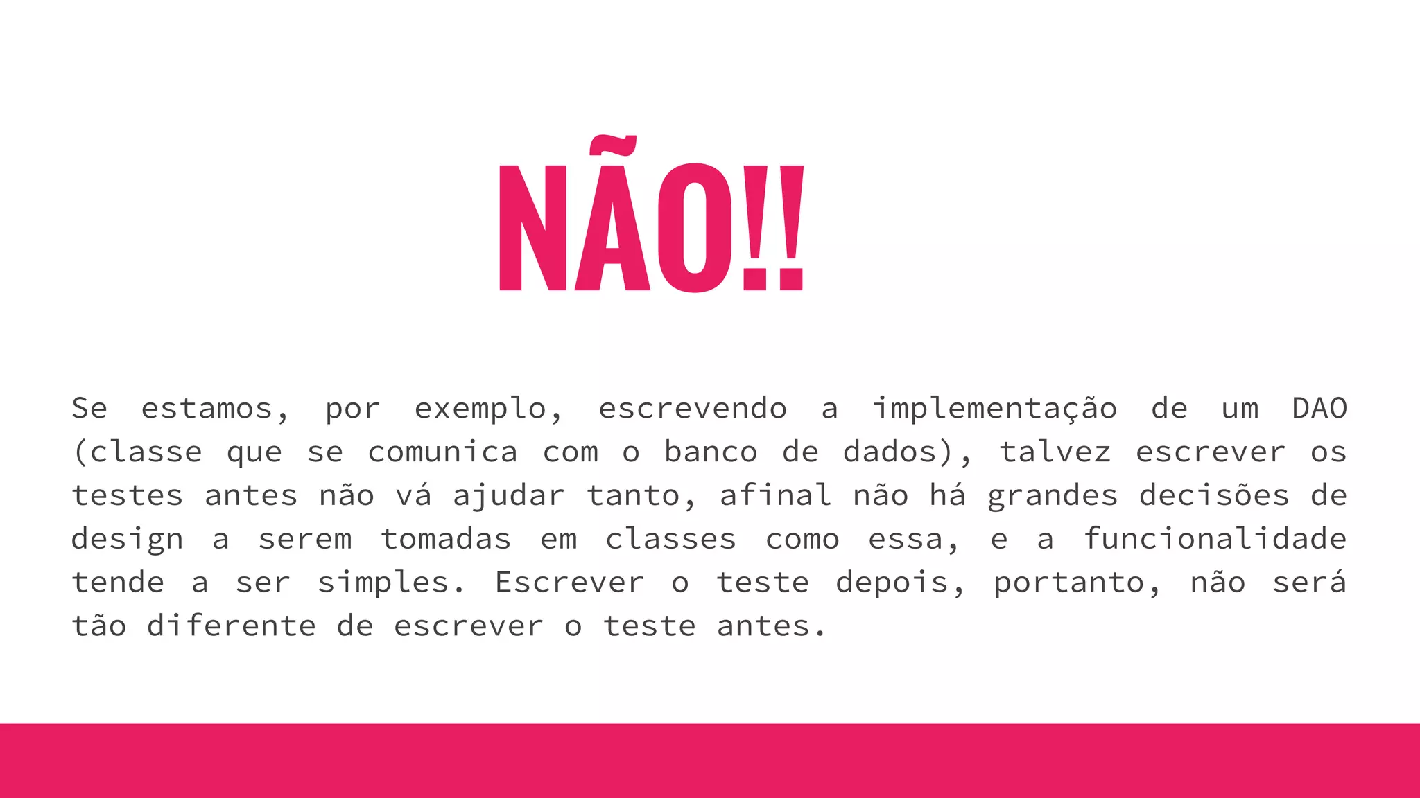 NÃO!!
Se estamos, por exemplo, escrevendo a implementação de um DAO
(classe que se comunica com o banco de dados), talvez escrever os
testes antes não vá ajudar tanto, afinal não há grandes decisões de
design a serem tomadas em classes como essa, e a funcionalidade
tende a ser simples. Escrever o teste depois, portanto, não será
tão diferente de escrever o teste antes.
 