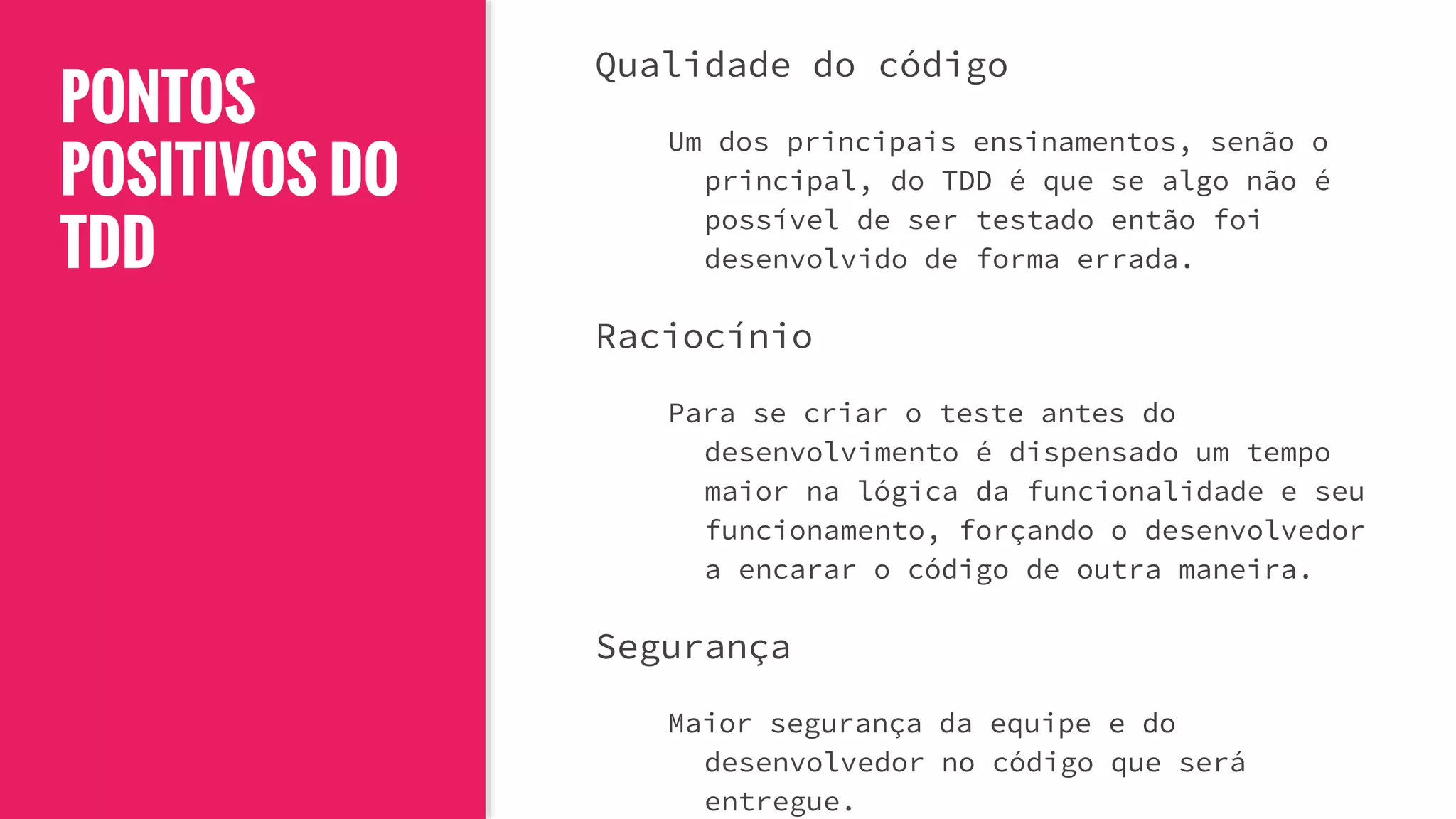 PONTOS
POSITIVOS DO
TDD
Qualidade do código
Um dos principais ensinamentos, senão o
principal, do TDD é que se algo não é
possível de ser testado então foi
desenvolvido de forma errada.
Raciocínio
Para se criar o teste antes do
desenvolvimento é dispensado um tempo
maior na lógica da funcionalidade e seu
funcionamento, forçando o desenvolvedor
a encarar o código de outra maneira.
Segurança
Maior segurança da equipe e do
desenvolvedor no código que será
entregue.
 