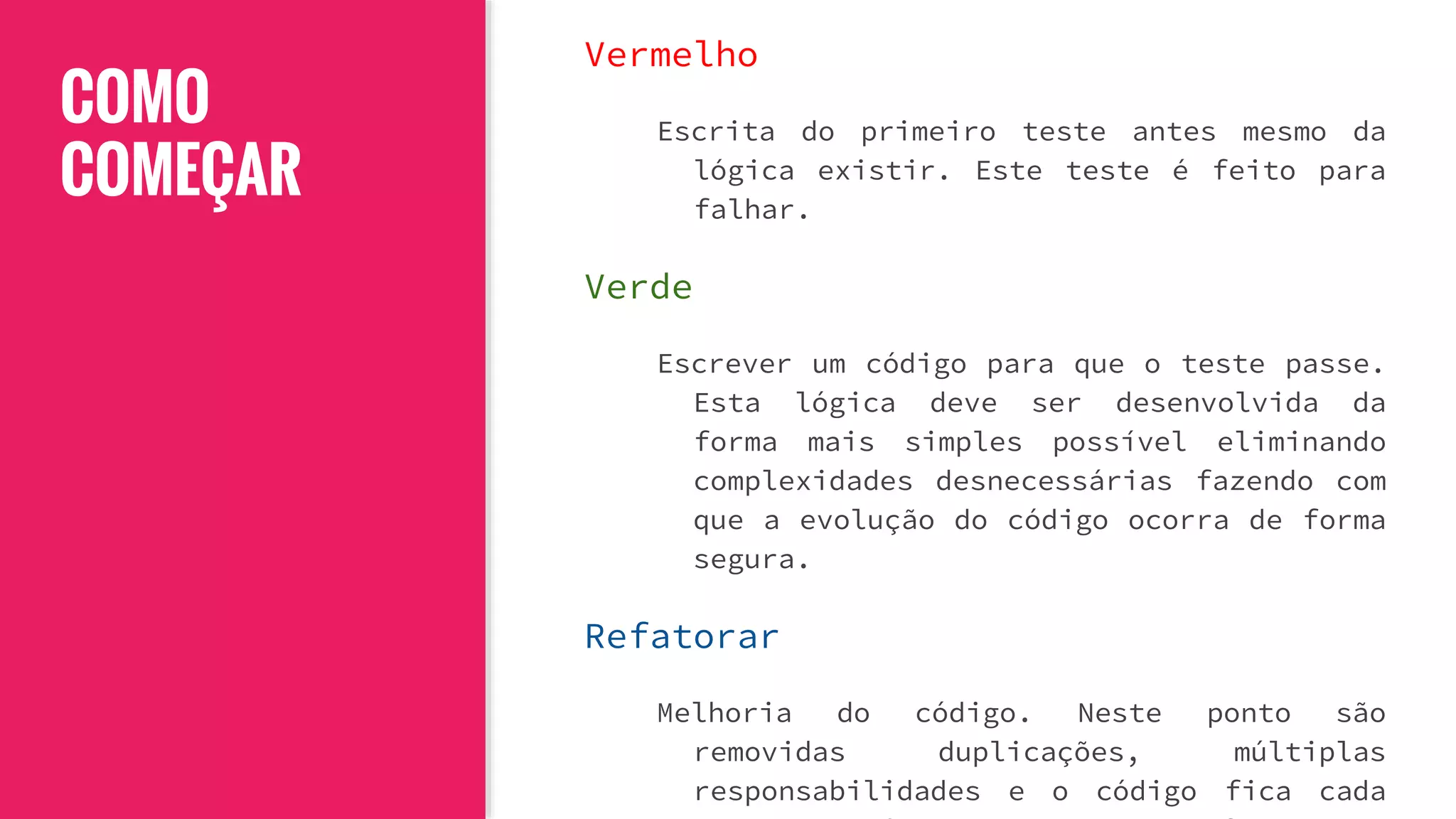 COMO
COMEÇAR
Vermelho
Escrita do primeiro teste antes mesmo da
lógica existir. Este teste é feito para
falhar.
Verde
Escrever um código para que o teste passe.
Esta lógica deve ser desenvolvida da
forma mais simples possível eliminando
complexidades desnecessárias fazendo com
que a evolução do código ocorra de forma
segura.
Refatorar
Melhoria do código. Neste ponto são
removidas duplicações, múltiplas
responsabilidades e o código fica cada
 