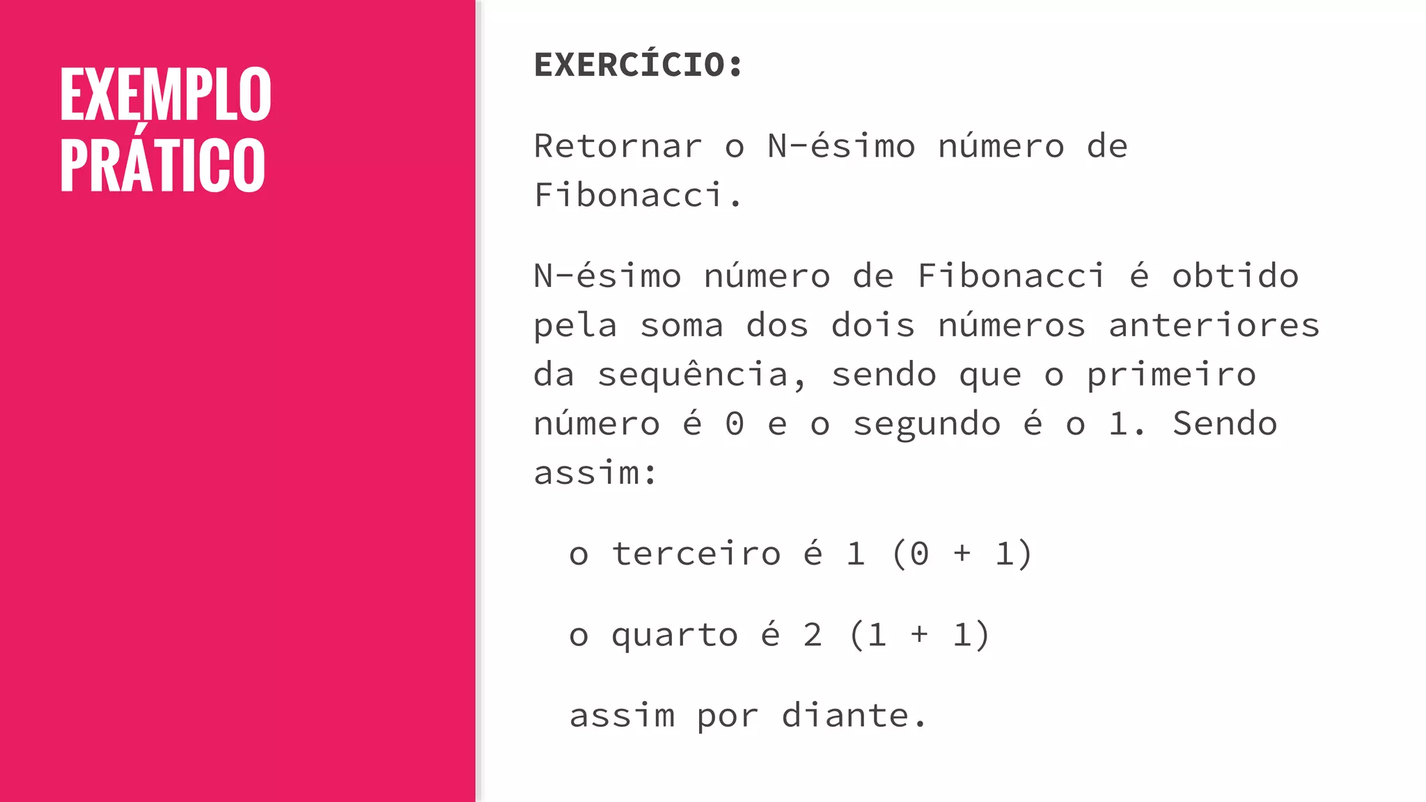 EXEMPLO
PRÁTICO
EXERCÍCIO:
Retornar o N-ésimo número de
Fibonacci.
N-ésimo número de Fibonacci é obtido
pela soma dos dois números anteriores
da sequência, sendo que o primeiro
número é 0 e o segundo é o 1. Sendo
assim:
o terceiro é 1 (0 + 1)
o quarto é 2 (1 + 1)
assim por diante.
 