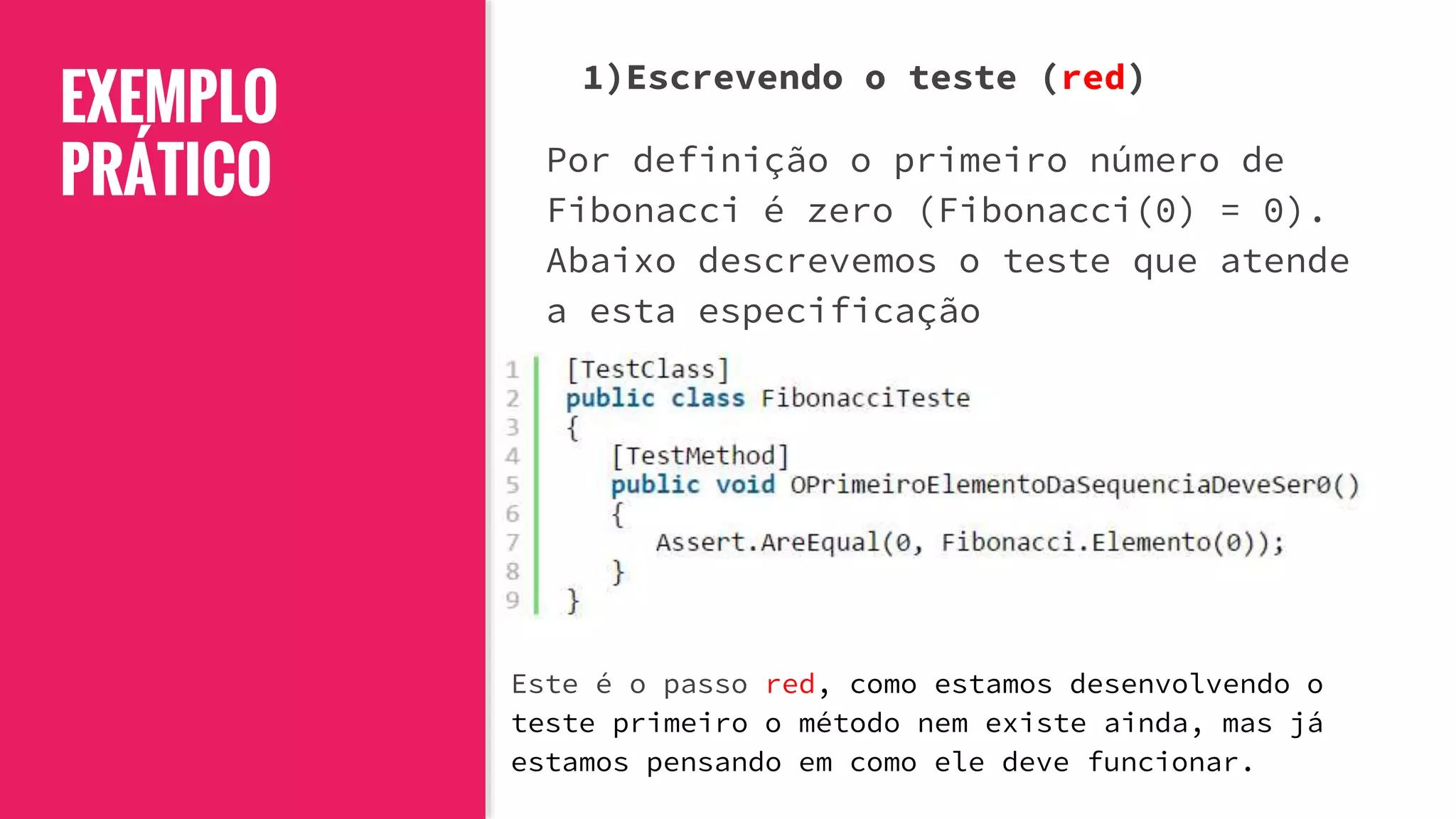 EXEMPLO
PRÁTICO
1)Escrevendo o teste (red)
Por definição o primeiro número de
Fibonacci é zero (Fibonacci(0) = 0).
Abaixo descrevemos o teste que atende
a esta especificação
Este é o passo red, como estamos desenvolvendo o
teste primeiro o método nem existe ainda, mas já
estamos pensando em como ele deve funcionar.
 
