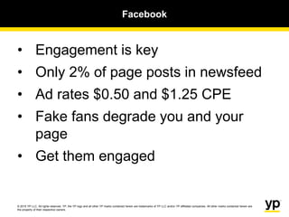 © 2015 YP LLC. All rights reserved. YP, the YP logo and all other YP marks contained herein are trademarks of YP LLC and/or YP affiliated companies. All other marks contained herein are
the property of their respective owners.
Facebook
• Engagement is key
• Only 2% of page posts in newsfeed
• Ad rates $0.50 and $1.25 CPE
• Fake fans degrade you and your
page
• Get them engaged
 