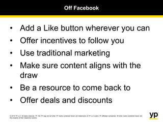 © 2015 YP LLC. All rights reserved. YP, the YP logo and all other YP marks contained herein are trademarks of YP LLC and/or YP affiliated companies. All other marks contained herein are
the property of their respective owners.
Off Facebook
• Add a Like button wherever you can
• Offer incentives to follow you
• Use traditional marketing
• Make sure content aligns with the
draw
• Be a resource to come back to
• Offer deals and discounts
 