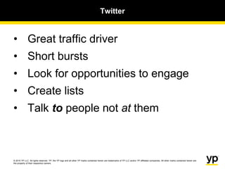 © 2015 YP LLC. All rights reserved. YP, the YP logo and all other YP marks contained herein are trademarks of YP LLC and/or YP affiliated companies. All other marks contained herein are
the property of their respective owners.
Twitter
• Great traffic driver
• Short bursts
• Look for opportunities to engage
• Create lists
• Talk to people not at them
 