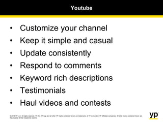 © 2015 YP LLC. All rights reserved. YP, the YP logo and all other YP marks contained herein are trademarks of YP LLC and/or YP affiliated companies. All other marks contained herein are
the property of their respective owners.
Youtube
• Customize your channel
• Keep it simple and casual
• Update consistently
• Respond to comments
• Keyword rich descriptions
• Testimonials
• Haul videos and contests
 