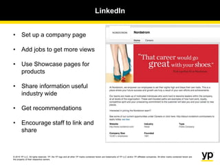 © 2015 YP LLC. All rights reserved. YP, the YP logo and all other YP marks contained herein are trademarks of YP LLC and/or YP affiliated companies. All other marks contained herein are
the property of their respective owners.
LinkedIn
• Set up a company page
• Add jobs to get more views
• Use Showcase pages for
products
• Share information useful
industry wide
• Get recommendations
• Encourage staff to link and
share
 