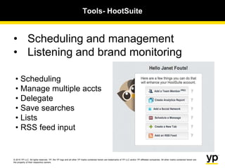 © 2015 YP LLC. All rights reserved. YP, the YP logo and all other YP marks contained herein are trademarks of YP LLC and/or YP affiliated companies. All other marks contained herein are
the property of their respective owners.
• Scheduling and management
• Listening and brand monitoring
Tools- HootSuite
• Scheduling
• Manage multiple accts
• Delegate
• Save searches
• Lists
• RSS feed input
 