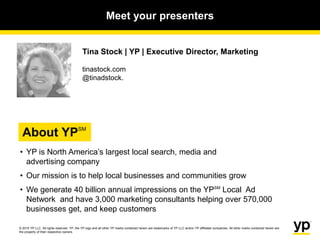 © 2015 YP LLC. All rights reserved. YP, the YP logo and all other YP marks contained herein are trademarks of YP LLC and/or YP affiliated companies. All other marks contained herein are
the property of their respective owners.
Tina Stock | YP | Executive Director, Marketing
tinastock.com
@tinadstock.
• YP is North America’s largest local search, media and
advertising company
• Our mission is to help local businesses and communities grow
• We generate 40 billion annual impressions on the YPSM
Local Ad
Network and have 3,000 marketing consultants helping over 570,000
businesses get, and keep customers
Meet your presenters
About YPSM
 