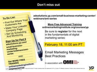 © 2015 YP LLC. All rights reserved. YP, the YP logo and all other YP marks contained herein are trademarks of YP LLC and/or YP affiliated companies. All other marks contained herein are
the property of their respective owners.
Don’t miss out
Be sure to register for the next
in the fundamentals of digital
marketing series:
February 18, 11:00 am PT
Email Marketing Messages
Best Practices
In association with
adsolutions.yp.com/small-business-marketing-center/
webinars/omi-series
More Free Advanced Training
onlinemarketinginstitute.org/courses/yp
© 2014 YP Intellectual Property. All rights reserved. YP, the YP logo and all other YP marks contained herein are trademarks of YP Intellectual Property and/or YP Holdings LLC affiliated companies.
All other marks contained herein are the property of their respective owners.
 