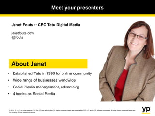 © 2015 YP LLC. All rights reserved. YP, the YP logo and all other YP marks contained herein are trademarks of YP LLC and/or YP affiliated companies. All other marks contained herein are
the property of their respective owners.
Janet Fouts :: CEO Tatu Digital Media
janetfouts.com
@jfouts
About Janet
• Established Tatu in 1996 for online community
• Wide range of businesses worldwide
• Social media management, advertising
• 4 books on Social Media
Meet your presenters
 