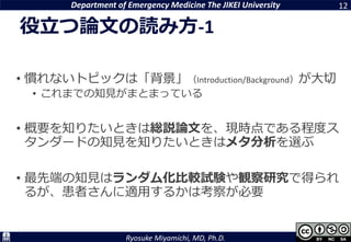 Department of Emergency Medicine The JIKEI University
Ryosuke Miyamichi, MD, Ph.D.
役立つ論文の読み方-1
12
• 慣れないトピックは「背景」（Introduction/Background）が大切
• これまでの知見がまとまっている
• 概要を知りたいときは総説論文を、現時点である程度ス
タンダードの知見を知りたいときはメタ分析を選ぶ
• 最先端の知見はランダム化比較試験や観察研究で得られ
るが、患者さんに適用するかは考察が必要
 