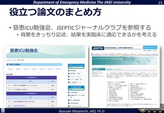 Department of Emergency Medicine The JIKEI University
Ryosuke Miyamichi, MD, Ph.D.
役立つ論文のまとめ方
15
• 慈恵ICU勉強会、JSEPTICジャーナルクラブを参照する
• 背景をきっちり記述、結果を実臨床に適応できるかを考える
 
