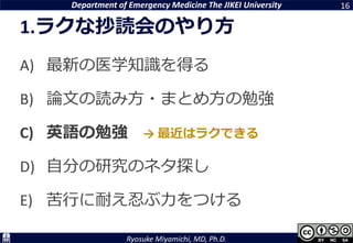 Department of Emergency Medicine The JIKEI University
Ryosuke Miyamichi, MD, Ph.D.
1.ラクな抄読会のやり方
A) 最新の医学知識を得る
B) 論文の読み方・まとめ方の勉強
C) 英語の勉強
D) 自分の研究のネタ探し
E) 苦行に耐え忍ぶ力をつける
16
→ 最近はラクできる
 