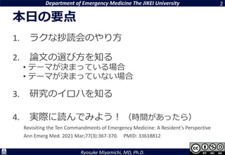 Department of Emergency Medicine The JIKEI University
Ryosuke Miyamichi, MD, Ph.D.
本日の要点
1. ラクな抄読会のやり方
2. 論文の選び方を知る
• テーマが決まっている場合
• テーマが決まっていない場合
3. 研究のイロハを知る
4. 実際に読んでみよう！ （時間があったら）
Revisiting the Ten Commandments of Emergency Medicine: A Resident's Perspective
Ann Emerg Med. 2021 Mar;77(3):367-370. PMID: 33618812
2
 