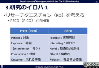 Department of Emergency Medicine The JIKEI University
Ryosuke Miyamichi, MD, Ph.D.
3.研究のイロハ-1
•リサーチクエスチョン（RQ）を考える
• PECO（PICO）とFINER
20
PECO（PICO） FINER
Patient：対象
Exposure：曝露
（Intervention：介入）
Comparison：対照
Outcome：現れる事象
Feasible：実現可能
Interesting：面白さ
Novel：新奇性/独創性
Ethical：倫理的
Relevant：社会的必要性
 
