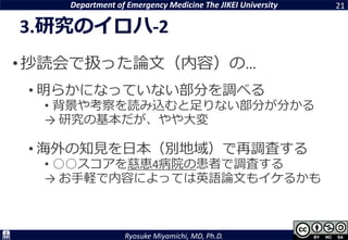 Department of Emergency Medicine The JIKEI University
Ryosuke Miyamichi, MD, Ph.D.
3.研究のイロハ-2
•抄読会で扱った論文（内容）の…
• 明らかになっていない部分を調べる
• 背景や考察を読み込むと足りない部分が分かる
→ 研究の基本だが、やや大変
• 海外の知見を日本（別地域）で再調査する
• ○○スコアを慈恵4病院の患者で調査する
→ お手軽で内容によっては英語論文もイケるかも
21
 