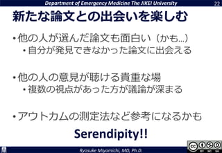 Department of Emergency Medicine The JIKEI University
Ryosuke Miyamichi, MD, Ph.D.
新たな論文との出会いを楽しむ
•他の人が選んだ論文も面白い（かも…）
• 自分が発見できなかった論文に出会える
•他の人の意見が聴ける貴重な場
• 複数の視点があった方が議論が深まる
•アウトカムの測定法など参考になるかも
22
Serendipity!!
 