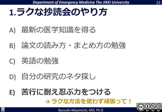 Department of Emergency Medicine The JIKEI University
Ryosuke Miyamichi, MD, Ph.D.
1.ラクな抄読会のやり方
A) 最新の医学知識を得る
B) 論文の読み方・まとめ方の勉強
C) 英語の勉強
D) 自分の研究のネタ探し
E) 苦行に耐え忍ぶ力をつける
23
→ ラクな方法を使わず頑張って！
 