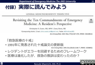 Department of Emergency Medicine The JIKEI University
Ryosuke Miyamichi, MD, Ph.D.
「救急医療の十戒」
• 1991年に発表された十戒論文の更新版
• レジデントがエラーを回避するためのフレームワーク
• 医療は進化したが、救急の教訓は変わったのか？
25
付録）実際に読んでみよう
Ann Emerg Med. 1991 Oct;20(10):1146-7. (PMID: 1928892)
Ann Emerg Med. 2021 Mar;77(3):367-370. (PMID: 33618812)
 