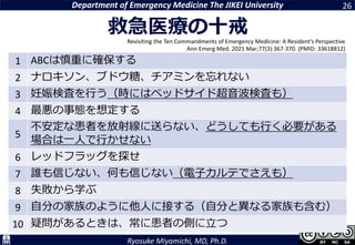 Department of Emergency Medicine The JIKEI University
Ryosuke Miyamichi, MD, Ph.D.
1 ABCは慎重に確保する
2 ナロキソン、ブドウ糖、チアミンを忘れない
3 妊娠検査を行う（時にはベッドサイド超音波検査も）
4 最悪の事態を想定する
5
不安定な患者を放射線に送らない、どうしても行く必要がある
場合は一人で行かせない
6 レッドフラッグを探せ
7 誰も信じない、何も信じない（電子カルテでさえも）
8 失敗から学ぶ
9 自分の家族のように他人に接する（自分と異なる家族も含む）
10 疑問があるときは、常に患者の側に立つ
26
Revisiting the Ten Commandments of Emergency Medicine: A Resident's Perspective
Ann Emerg Med. 2021 Mar;77(3):367-370. (PMID: 33618812)
救急医療の十戒
 