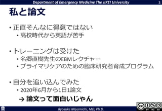 Department of Emergency Medicine The JIKEI University
Ryosuke Miyamichi, MD, Ph.D.
私と論文
• 正直そんなに得意ではない
• 高校時代から英語が苦手
• トレーニングは受けた
• 名郷直樹先生のEBMレクチャー
• プライマリケアのための臨床研究者育成プログラム
• 自分を追い込んでみた
• 2020年6月から1日1論文
3
→ 論文って面白いじゃん
 