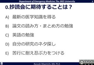 Department of Emergency Medicine The JIKEI University
Ryosuke Miyamichi, MD, Ph.D.
0.抄読会に期待することは？
A) 最新の医学知識を得る
B) 論文の読み方・まとめ方の勉強
C) 英語の勉強
D) 自分の研究のネタ探し
E) 苦行に耐え忍ぶ力をつける
4
 