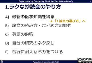 Department of Emergency Medicine The JIKEI University
Ryosuke Miyamichi, MD, Ph.D.
1.ラクな抄読会のやり方
A) 最新の医学知識を得る
B) 論文の読み方・まとめ方の勉強
C) 英語の勉強
D) 自分の研究のネタ探し
E) 苦行に耐え忍ぶ力をつける
5
→ 「2.論文の選び方」へ
 