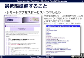 Department of Emergency Medicine The JIKEI University
Ryosuke Miyamichi, MD, Ph.D.
最低限準備すること
• リモートアクセスサービスへの申し込み
6
・学術情報センター > 図書館から申し込む
・PubMed（本学専用入口）から検索する
と論文へのアクセスが容易
（学内でないとダウンロードできない論文もある）
 