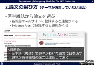 Department of Emergency Medicine The JIKEI University
Ryosuke Miyamichi, MD, Ph.D.
2.論文の選び方（テーマが決まっていない場合）
•医学雑誌から論文を選ぶ
• 各雑誌のwebサイトに登録すると連絡がくる
• Evidence Alertに登録すると連絡がくる
8
<お薦め>
・日本語（後述）で興味がわいた論文に目を通す
・興味がある領域の論文は確認しておく
 