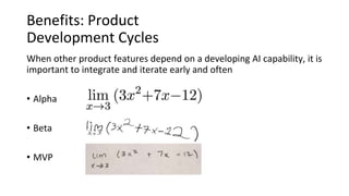 Benefits: Product
Development Cycles
When other product features depend on a developing AI capability, it is
important to integrate and iterate early and often
• Alpha
• Beta
• MVP
 