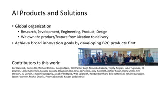 AI Products and Solutions
• Global organization
• Research, Development, Engineering, Product, Design
• We own the product/feature from ideation to delivery
• Achieve broad innovation goals by developing B2C products first
Contributors to this work:
Zac Hancock, Jiamin He, Michael Chifala, Sungjin Nam, Bill Vander Lugt, Mounika Kakarla, Teddy Ampian, Luke Tuguluke, JB
DeVries, Leslie Satterfield, Claudia Cassidy, Douglas Cobb, Brian LoPiccolo, Joey Ashcroft, Ashley Fallon, Holly Smith, Tim
Stewart, JD Corbin, Tejawini Nallagatla, Jakob Vendegna, Wes Galbraith, Randall Barnhart, Eric Kattwinkel, Johann Larusson,
Jason Fournier, Michal Okulski, Piotr Kabacinski, Kacper Lodzikowski
 