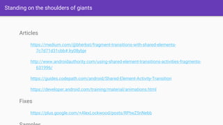 Standing on the shoulders of giants
Articles
https://medium.com/@bherbst/fragment-transitions-with-shared-elements-
7c7d71d31cbb#.lry08ybje
http://www.androidauthority.com/using-shared-element-transitions-activities-fragments-
631996/
https://guides.codepath.com/android/Shared-Element-Activity-Transition
https://developer.android.com/training/material/animations.html
Fixes
https://plus.google.com/+AlexLockwood/posts/RPtwZ5nNebb
 